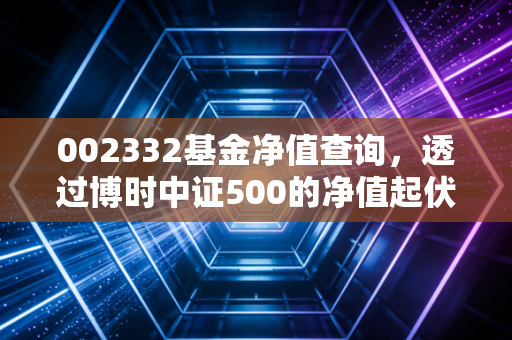 002332基金净值查询，透过博时中证500的净值起伏，看懂中盘股投资的心跳与节奏