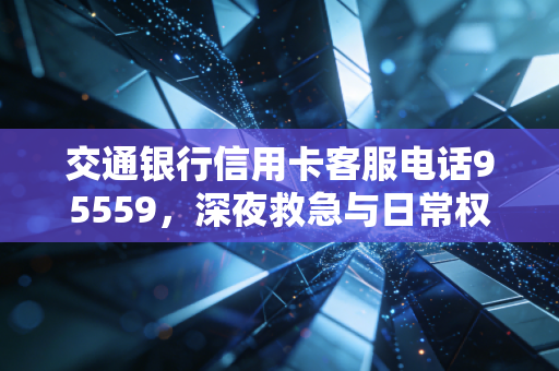 交通银行信用卡客服电话95559，深夜救急与日常权益，聊聊你不知道的信用卡使用哲学