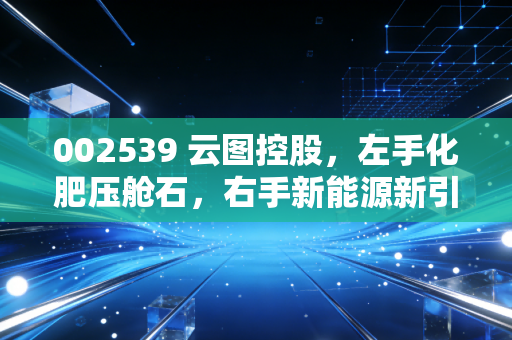 002539 云图控股，左手化肥压舱石，右手新能源新引擎，这家被低估的隐形冠军到底行不行？