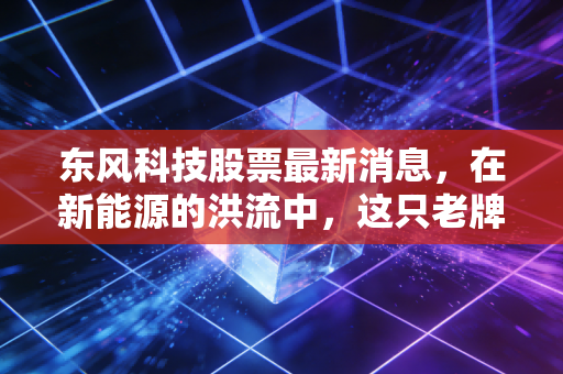 东风科技股票最新消息，在新能源的洪流中，这只老牌零部件龙头还能硬多久？