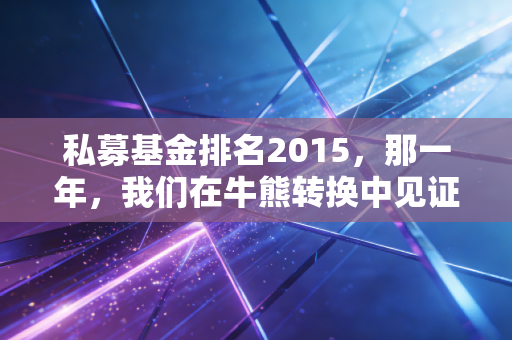 私募基金排名2015，那一年，我们在牛熊转换中见证了疯狂与落寞