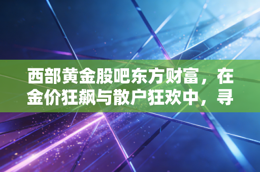 西部黄金股吧东方财富，在金价狂飙与散户狂欢中，寻找那份属于理性的安宁