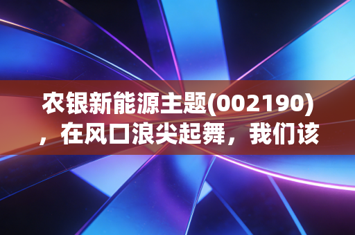 农银新能源主题(002190)，在风口浪尖起舞，我们该如何拥抱这波绿电浪潮？