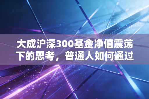 大成沪深300基金净值震荡下的思考，普通人如何通过指数投资穿越周期？