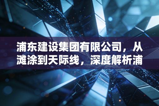 浦东建设集团有限公司，从滩涂到天际线，深度解析浦东奇迹背后的硬核推手