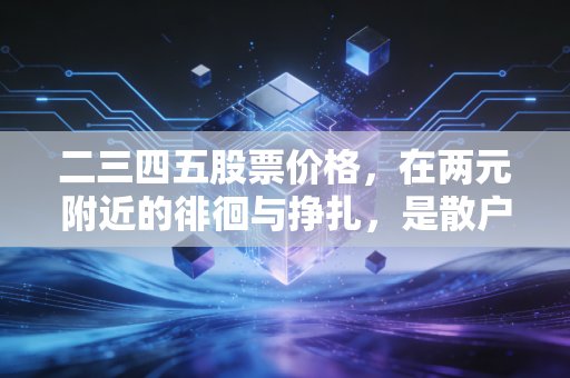 二三四五股票价格,在两元附近的徘徊与挣扎,是散户的乐园还是资本的废墟?