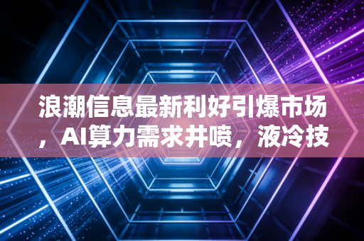 浪潮信息最新利好引爆市场,AI算力需求井喷,液冷技术成新增长极,这只卖铲人值得重仓吗?