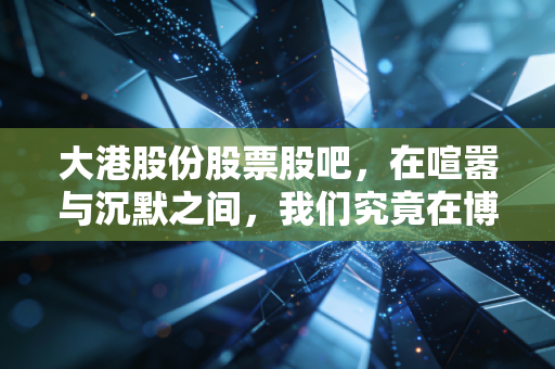 大港股份股票股吧,在喧嚣与沉默之间,我们究竟在博弈什么?