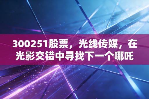 300251股票,光线传媒,在光影交错中寻找下一个哪吒,深度剖析影视龙头的估值重构