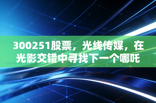 300251股票，光线传媒，在光影交错中寻找下一个哪吒，深度剖析影视龙头的估值重构