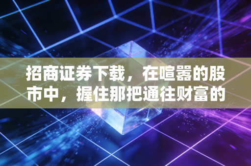 招商证券下载,在喧嚣的股市中,握住那把通往财富的金钥匙