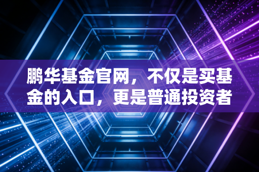 鹏华基金官网，不仅是买基金的入口，更是普通投资者通往财富自由的实战指南
