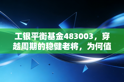 工银平衡基金483003，穿越周期的稳健老将，为何值得成为你资产配置的压舱石？