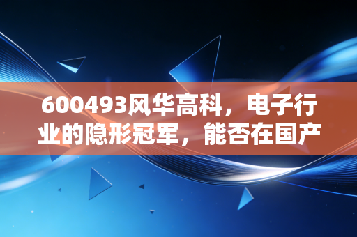 600493风华高科，电子行业的隐形冠军，能否在国产替代的浪潮中乘风破浪？