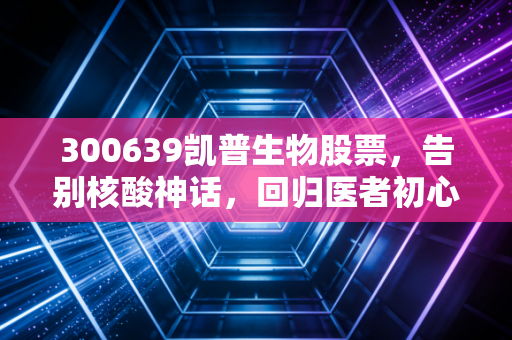 300639凯普生物股票,告别核酸神话,回归医者初心的价值重估