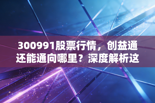 300991股票行情，创益通还能通向哪里？深度解析这只创业板小巨人的未来