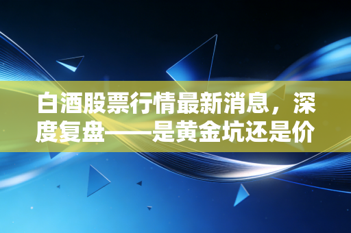 白酒股票行情最新消息，深度复盘——是黄金坑还是价值陷阱？聊聊我们还能不能不能喝这杯酒