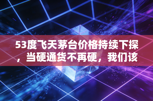 53度飞天茅台价格持续下探,当硬通货不再硬,我们该如何审视这场信仰的危机?