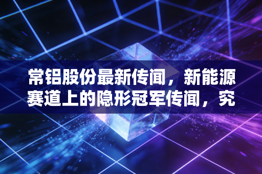 常铝股份最新传闻,新能源赛道上的隐形冠军传闻,究竟是黄金坑还是接盘侠?