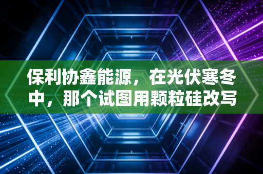 保利协鑫能源,在光伏寒冬中,那个试图用颗粒硅改写规则的赌徒