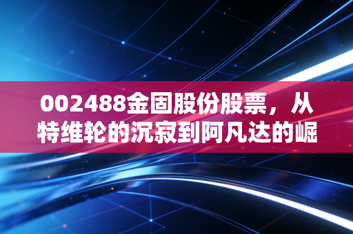 002488金固股份股票,从特维轮的沉寂到阿凡达的崛起,这只股能否带你穿越牛熊?