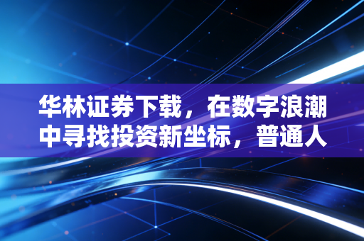 华林证券下载,在数字浪潮中寻找投资新坐标,普通人的理财进阶指南