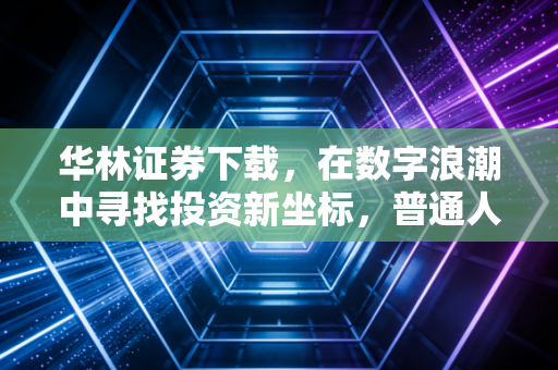 华林证券下载,在数字浪潮中寻找投资新坐标,普通人的理财进阶指南