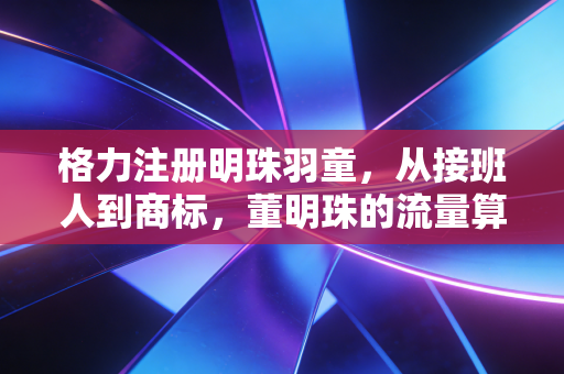 格力注册明珠羽童，从接班人到商标，董明珠的流量算盘与职场启示录