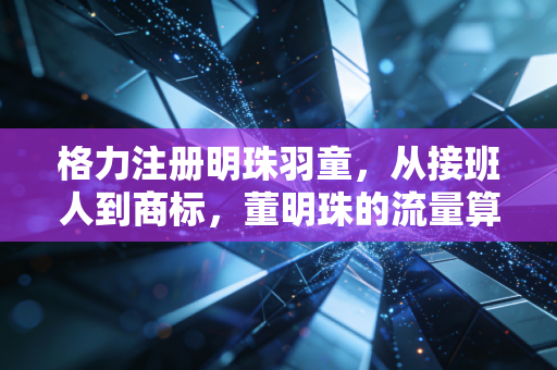 格力注册明珠羽童，从接班人到商标，董明珠的流量算盘与职场启示录