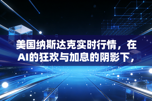 美国纳斯达克实时行情,在AI的狂欢与加息的阴影下,我们该如何安放钱包?