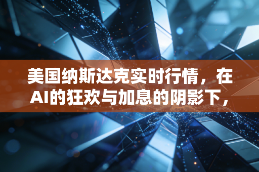 美国纳斯达克实时行情,在AI的狂欢与加息的阴影下,我们该如何安放钱包?