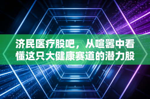 济民医疗股吧,从喧嚣中看懂这只大健康赛道的潜力股与隐忧