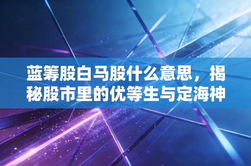 蓝筹股白马股什么意思,揭秘股市里的优等生与定海神针,普通人如何稳稳赚钱?