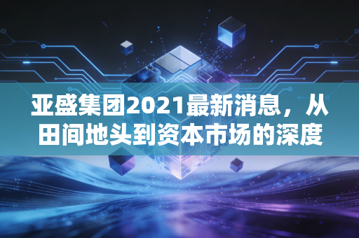 亚盛集团2021最新消息,从田间地头到资本市场的深度复盘,这只农业隐形冠军到底值不值得守候?
