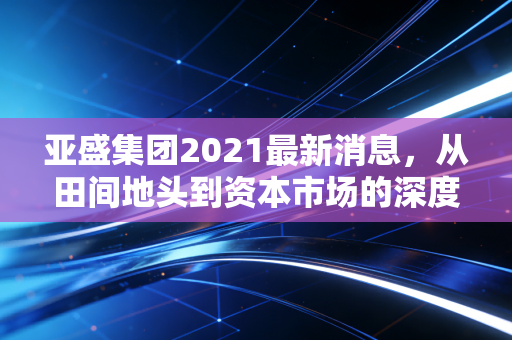 亚盛集团2021最新消息,从田间地头到资本市场的深度复盘,这只农业隐形冠军到底值不值得守候?