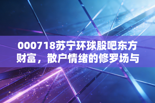 000718苏宁环球股吧东方财富，散户情绪的修罗场与价值投资的避风港博弈