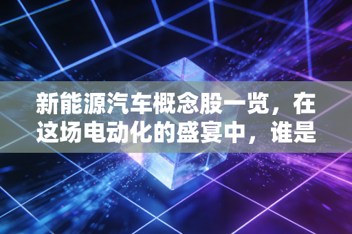 新能源汽车概念股一览,在这场电动化的盛宴中,谁是你的菜?