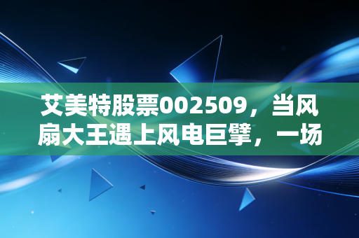 艾美特股票002509，当风扇大王遇上风电巨擘，一场关于错位与机遇的投资深思
