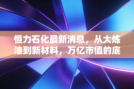 恒力石化最新消息，从大炼油到新材料，万亿市值的底气究竟在哪里？