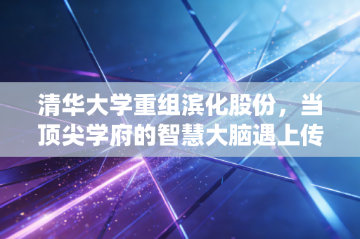 清华大学重组滨化股份，当顶尖学府的智慧大脑遇上传统化工的硬汉身躯