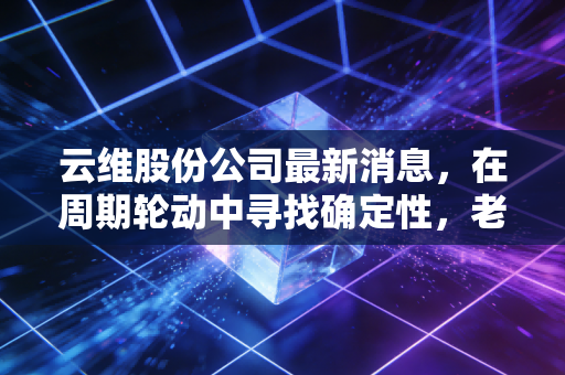 云维股份公司最新消息,在周期轮动中寻找确定性,老牌化工股的破局与坚守