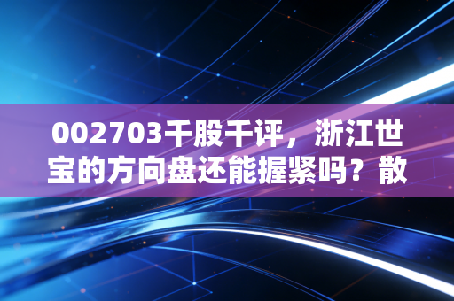 002703千股千评,浙江世宝的方向盘还能握紧吗?散户情绪与基本面的深度博弈