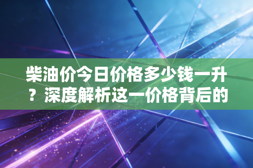 柴油价今日价格多少钱一升？深度解析这一价格背后的经济冷暖与民生百态