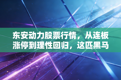 东安动力股票行情，从连板涨停到理性回归，这匹黑马还能跑多远？