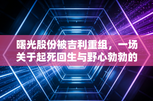 曙光股份被吉利重组，一场关于起死回生与野心勃勃的资本博弈