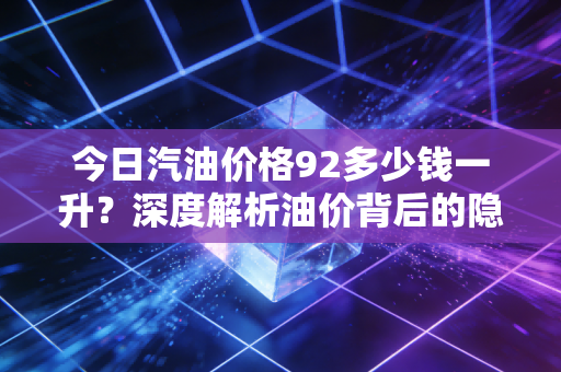 今日汽油价格92多少钱一升?深度解析油价背后的隐形推手与我们的生活账单