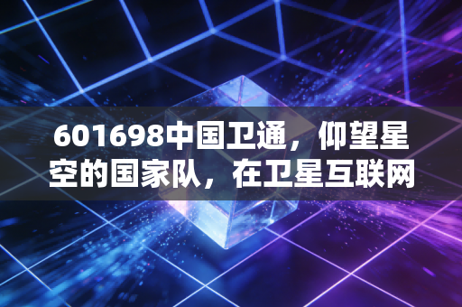 601698中国卫通,仰望星空的国家队,在卫星互联网浪潮中如何寻找确定性?
