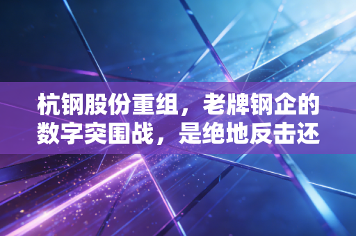杭钢股份重组,老牌钢企的数字突围战,是绝地反击还是昙花一现?