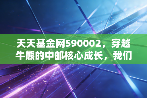 天天基金网590002,穿越牛熊的中邮核心成长,我们该如何与这只老将共舞?