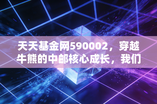 天天基金网590002，穿越牛熊的中邮核心成长，我们该如何与这只老将共舞？